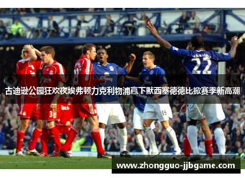 古迪逊公园狂欢夜埃弗顿力克利物浦赢下默西塞德德比掀赛季新高潮 古迪逊公园狂欢夜埃弗顿力克利物浦赢下默西塞德德比掀赛季新高潮