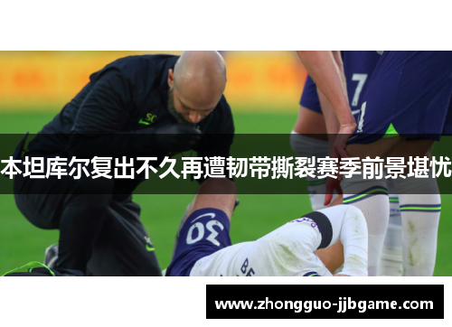 本坦库尔复出不久再遭韧带撕裂赛季前景堪忧