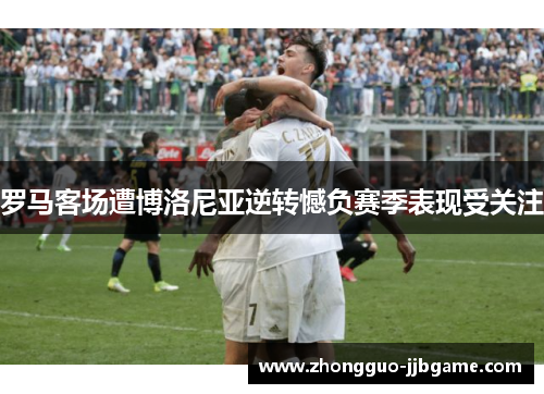 罗马客场遭博洛尼亚逆转憾负赛季表现受关注