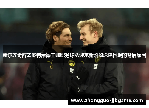 泰尔齐奇辞去多特蒙德主帅职务球队迎来新阶段深陷困境的背后原因